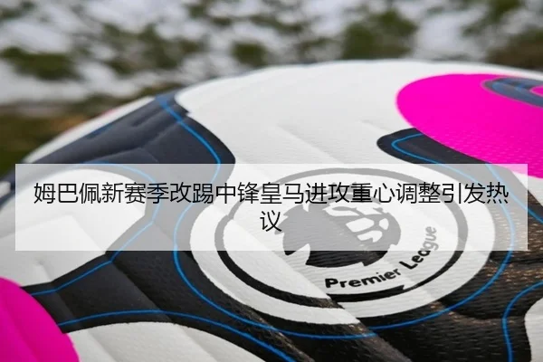 姆巴佩新赛季改踢中锋皇马进攻重心调整引发热议