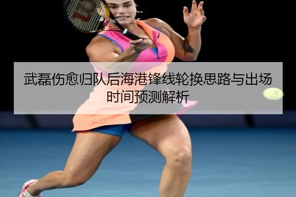 武磊伤愈归队后海港锋线轮换思路与出场时间预测解析